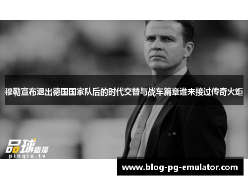 穆勒宣布退出德国国家队后的时代交替与战车篇章谁来接过传奇火炬