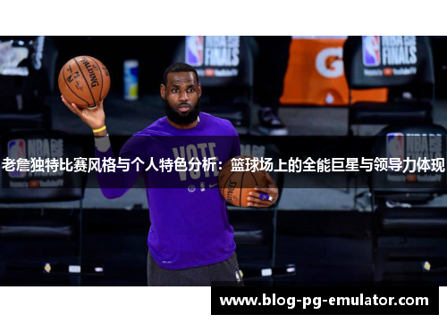 老詹独特比赛风格与个人特色分析:篮球场上的全能巨星与领导力体现 老詹独特比赛风格与个人特色分析:篮球场上的全能巨星与领导力体现