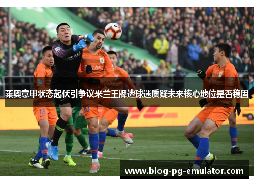 莱奥意甲状态起伏引争议米兰王牌遭球迷质疑未来核心地位是否稳固 莱奥意甲状态起伏引争议米兰王牌遭球迷质疑未来核心地位是否稳固