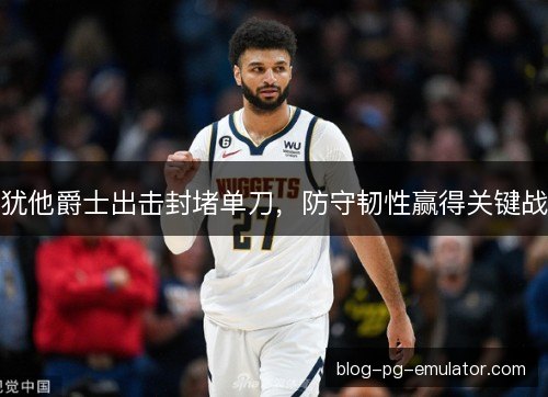 犹他爵士出击封堵单刀，防守韧性赢得关键战