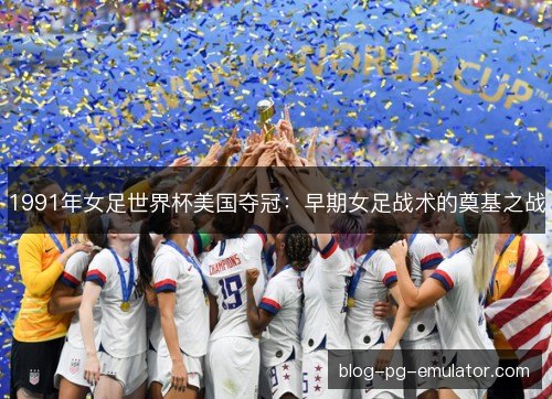 1991年女足世界杯美国夺冠：早期女足战术的奠基之战
